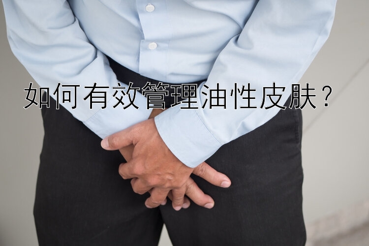 如何有效管理油性皮肤？