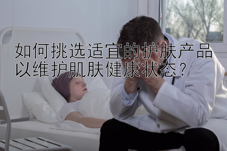 如何挑选适宜的护肤产品以维护肌肤健康状态？