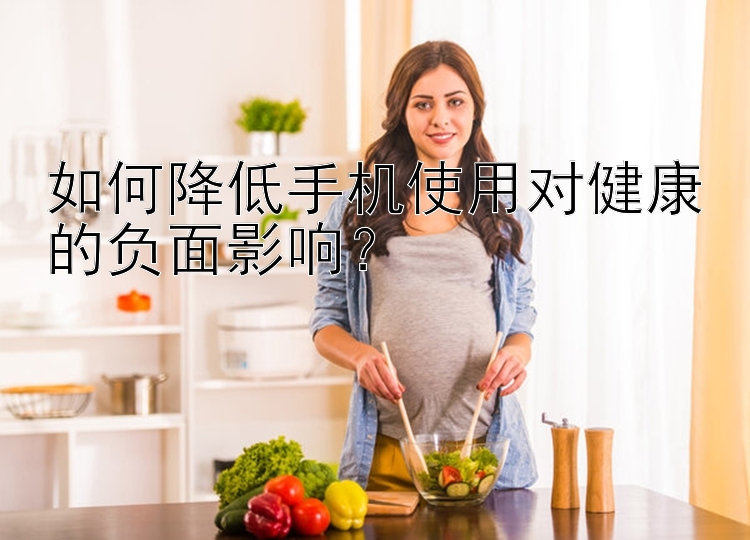 如何降低手机使用对健康的负面影响？