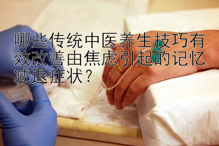 哪些传统中医养生技巧有效改善由焦虑引起的记忆减退症状？