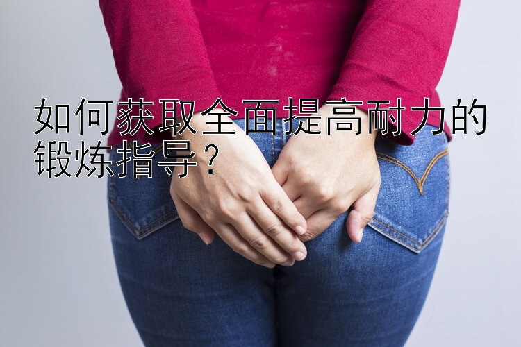 如何获取全面提高耐力的锻炼指导？