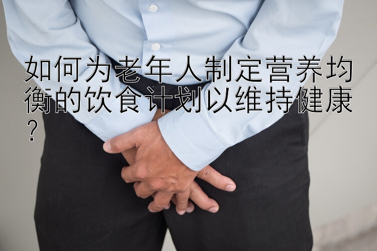 如何为老年人制定营养均衡的饮食计划以维持健康？