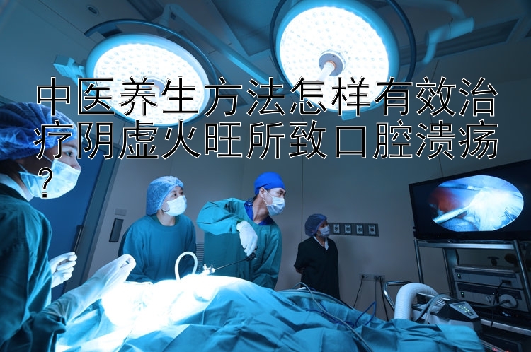 中医养生方法怎样有效治疗阴虚火旺所致口腔溃疡？