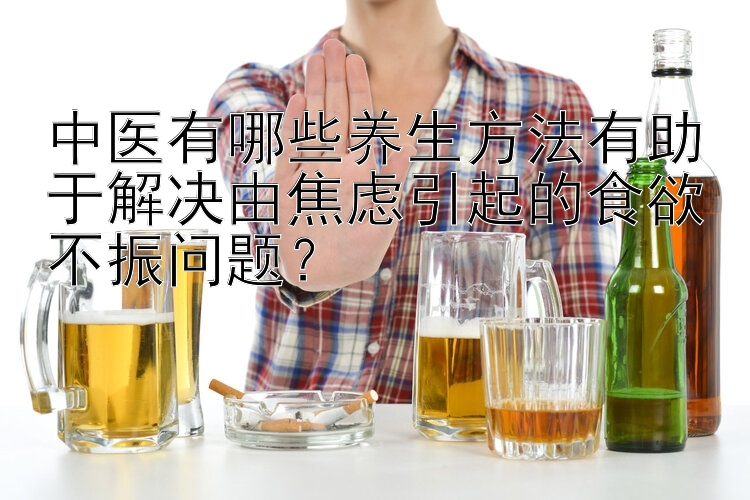 中医有哪些养生方法有助于解决由焦虑引起的食欲不振问题？