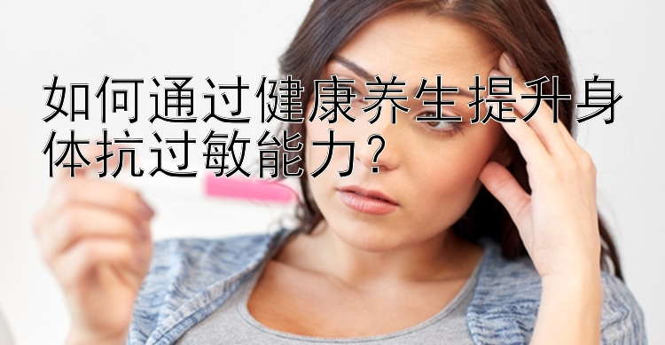 如何通过健康养生提升身体抗过敏能力？