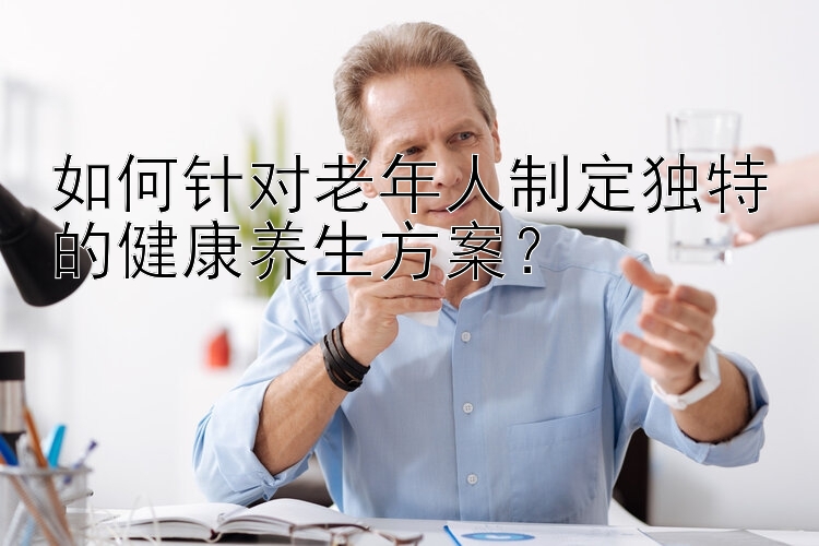 如何针对老年人制定独特的健康养生方案？