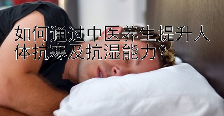 如何通过中医养生提升人体抗寒及抗湿能力？