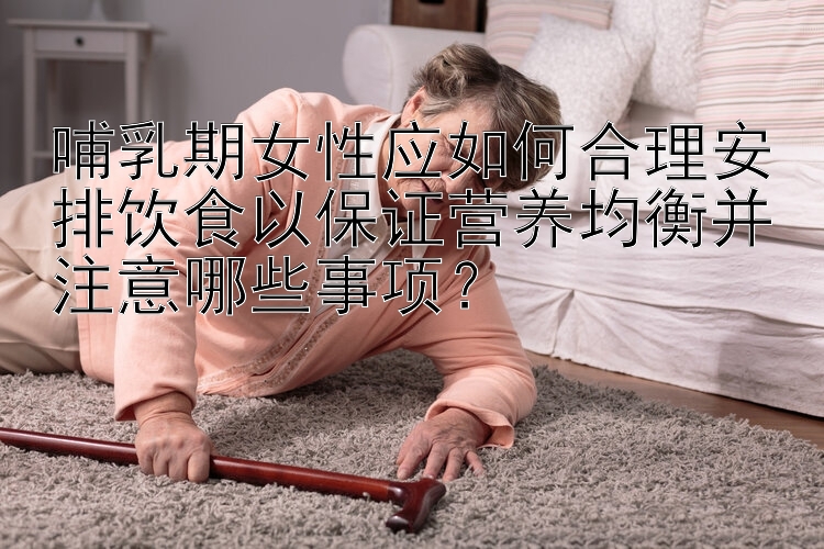 哺乳期女性应如何合理安排饮食以保证营养均衡并注意哪些事项？