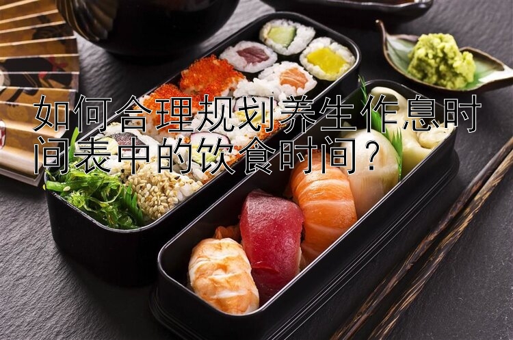 如何合理规划养生作息时间表中的饮食时间？