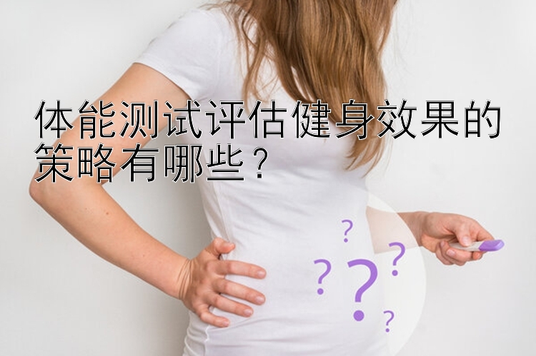 体能测试评估健身效果的策略有哪些？