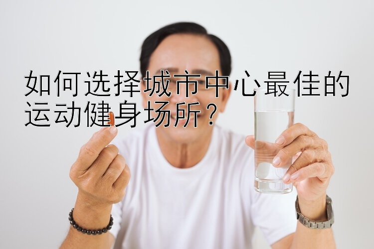 如何选择城市中心最佳的运动健身场所？