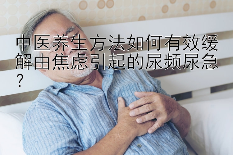 中医养生方法如何有效缓解由焦虑引起的尿频尿急？