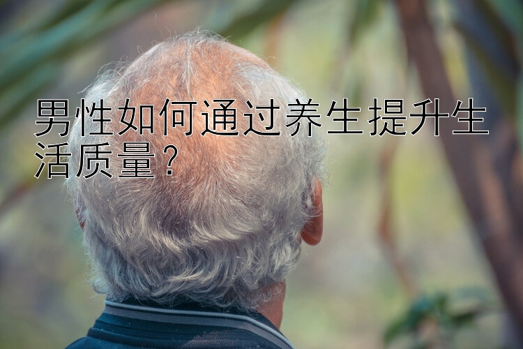 男性如何通过养生提升生活质量？