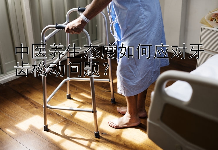 中医养生态度如何应对牙齿松动问题？