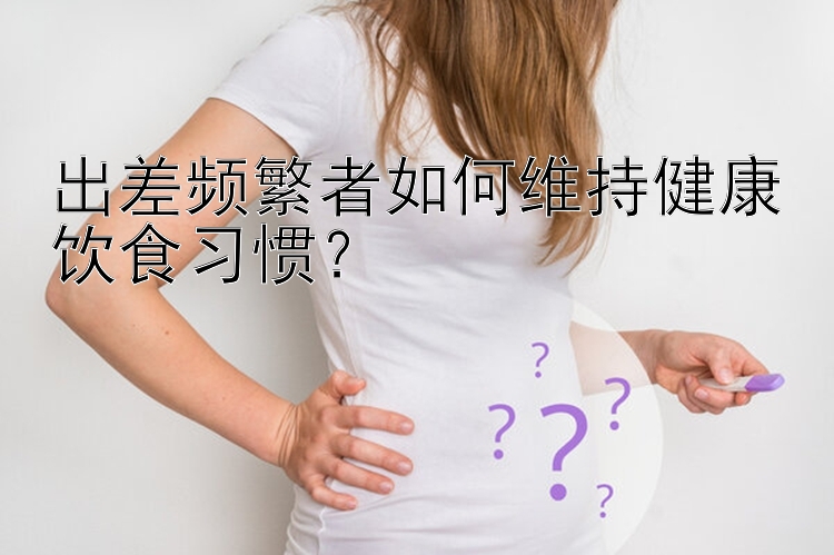 出差频繁者如何维持健康饮食习惯？