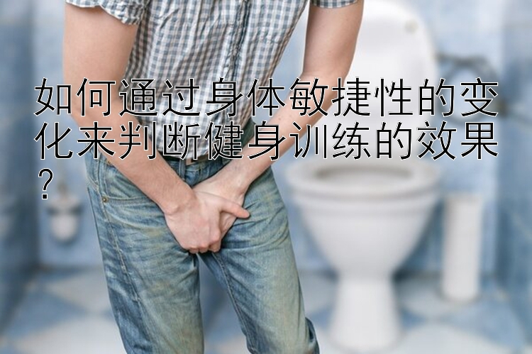 如何通过身体敏捷性的变化来判断健身训练的效果？