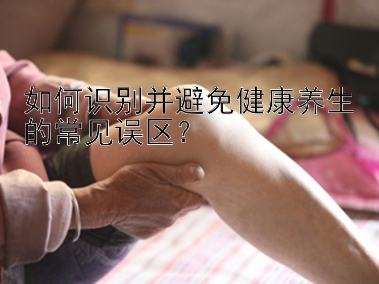 如何识别并避免健康养生的常见误区？