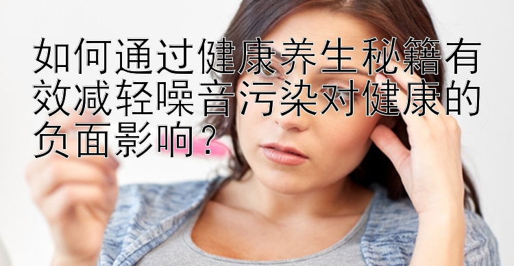 如何通过健康养生秘籍有效减轻噪音污染对健康的负面影响？