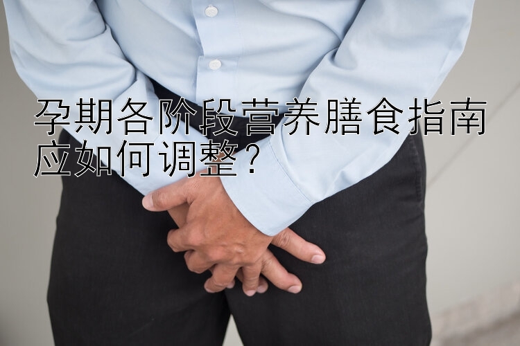 孕期各阶段营养膳食指南应如何调整？