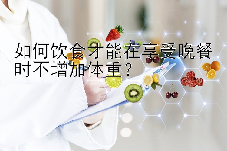 如何饮食才能在享受晚餐时不增加体重？