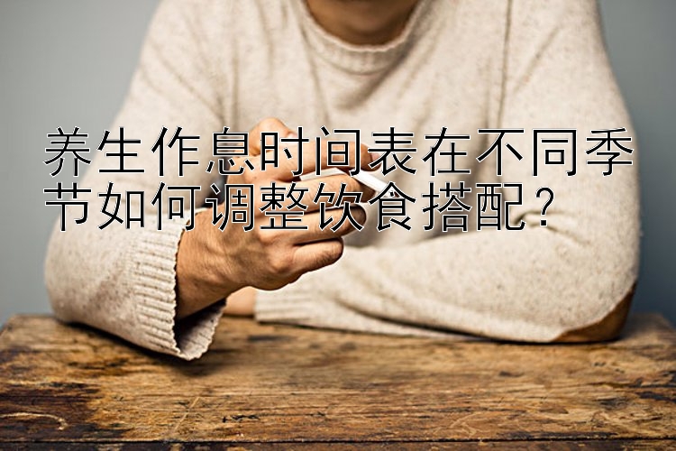 养生作息时间表在不同季节如何调整饮食搭配？