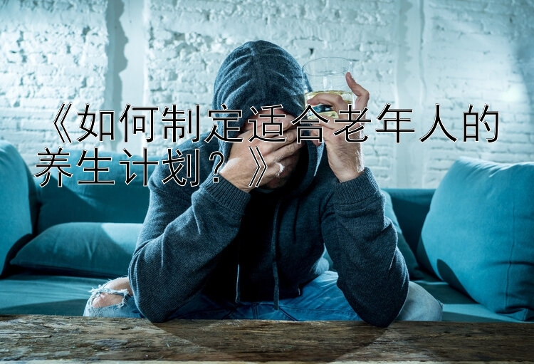 《如何制定适合老年人的养生计划？》