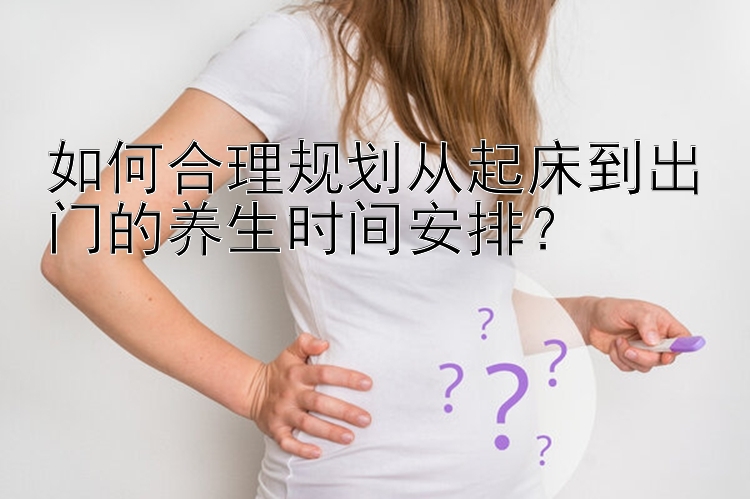 如何合理规划从起床到出门的养生时间安排？