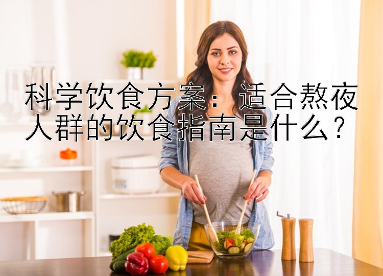 科学饮食方案：适合熬夜人群的饮食指南是什么？