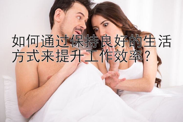 如何通过保持良好的生活方式来提升工作效率？