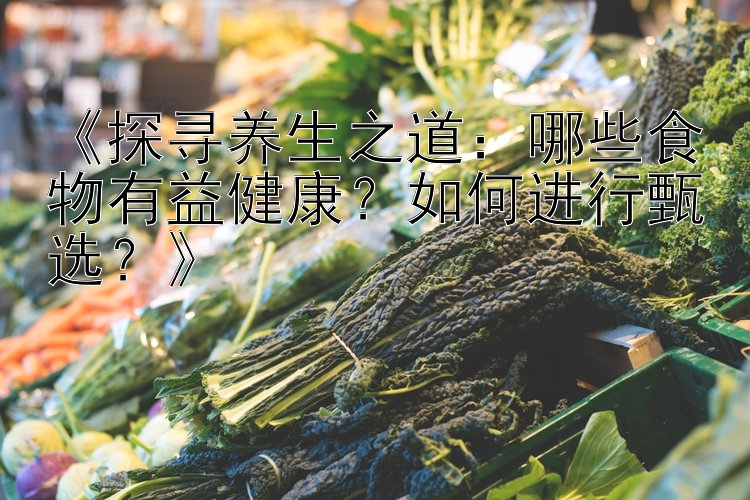 《探寻养生之道：哪些食物有益健康？如何进行甄选？》