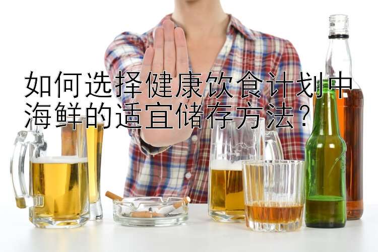 如何选择健康饮食计划中海鲜的适宜储存方法？