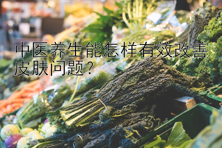 中医养生能怎样有效改善皮肤问题？