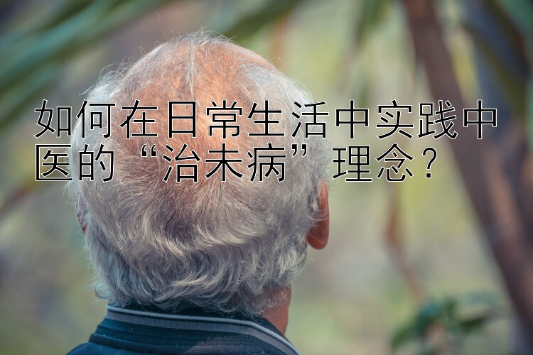 如何在日常生活中实践中医的“治未病”理念？