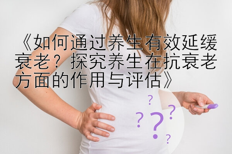 《如何通过养生有效延缓衰老？探究养生在抗衰老方面的作用与评估》