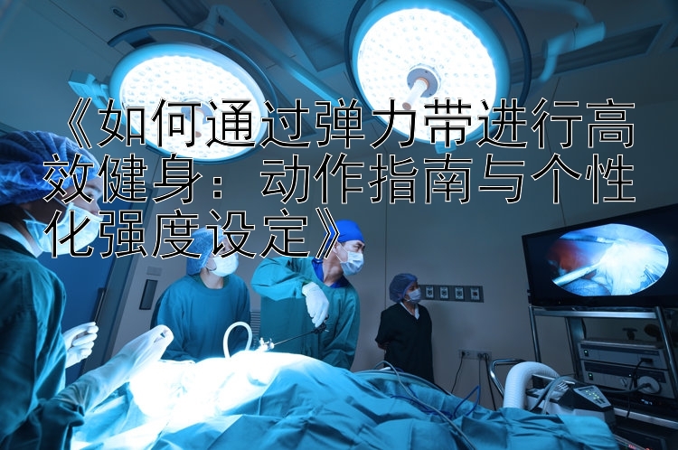 《如何通过弹力带进行高效健身：动作指南与个性化强度设定》