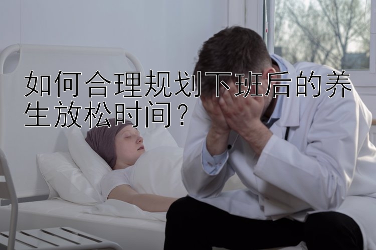 如何合理规划下班后的养生放松时间？