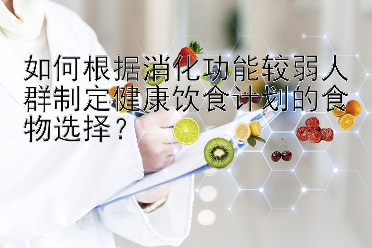 如何根据消化功能较弱人群制定健康饮食计划的食物选择？