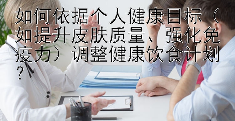 如何依据个人健康目标（如提升皮肤质量、强化免疫力）调整健康饮食计划？