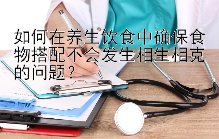 如何在养生饮食中确保食物搭配不会发生相生相克的问题？