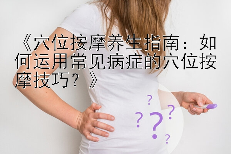 《穴位按摩养生指南：如何运用常见病症的穴位按摩技巧？》