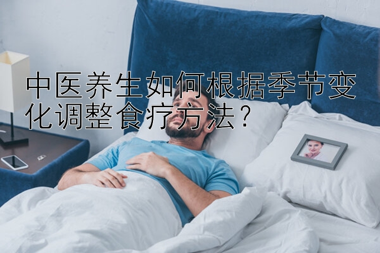 中医养生如何根据季节变化调整食疗方法？