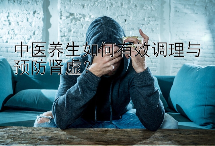 中医养生如何有效调理与预防肾虚？