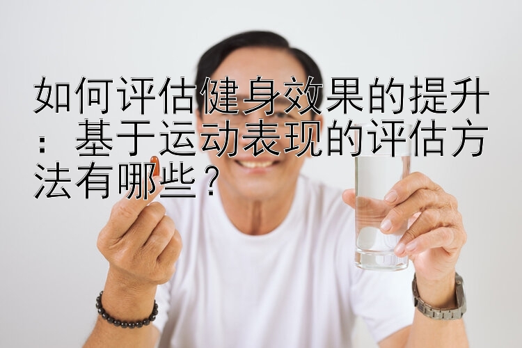 如何评估健身效果的提升：基于运动表现的评估方法有哪些？