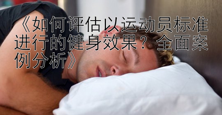 《如何评估以运动员标准进行的健身效果？全面案例分析》