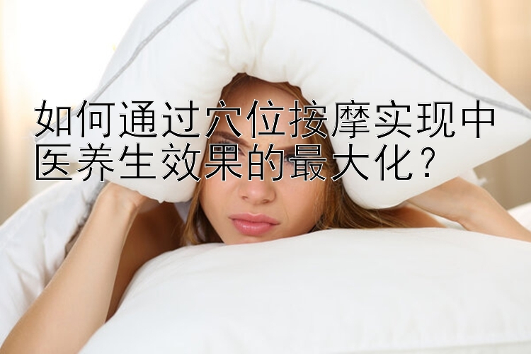 如何通过穴位按摩实现中医养生效果的最大化？