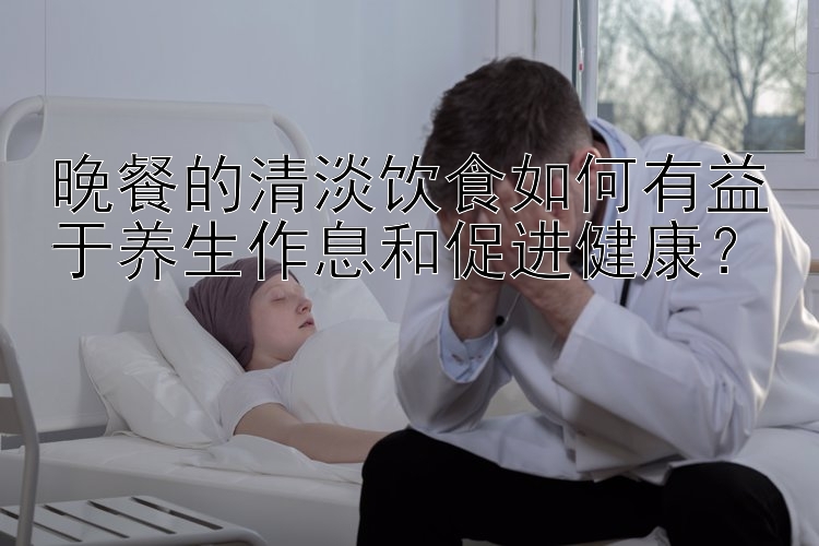 晚餐的清淡饮食如何有益于养生作息和促进健康？