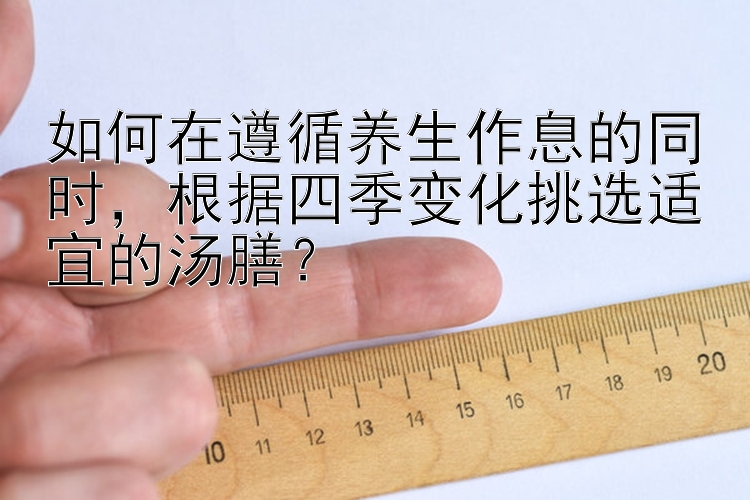 如何在遵循养生作息的同时，根据四季变化挑选适宜的汤膳？