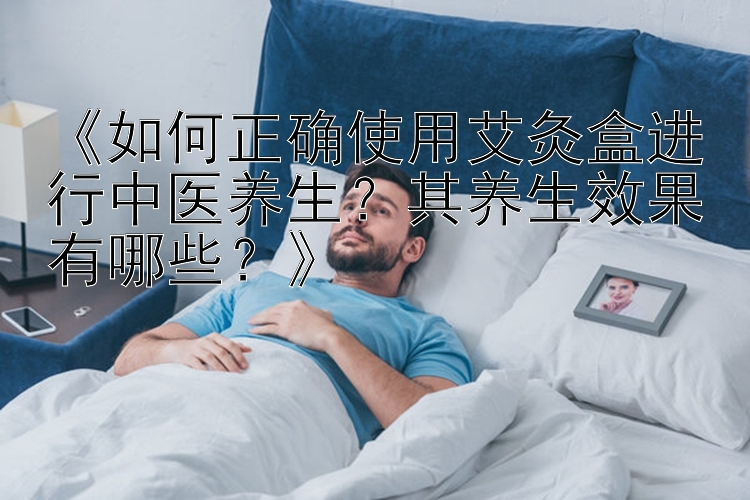 《如何正确使用艾灸盒进行中医养生？其养生效果有哪些？》