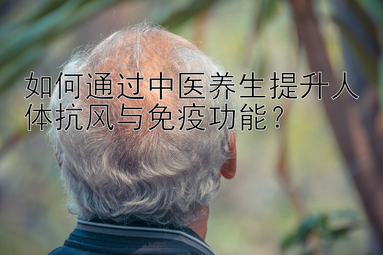 如何通过中医养生提升人体抗风与免疫功能？