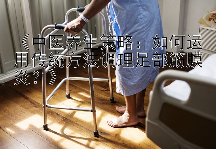 《中医养生策略：如何运用传统方法调理足部筋膜炎？》